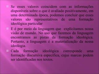 Se esses valores coincidem com as informações disponíveis sobre o que é avaliado positivamente, em uma determinada época, podemos concluir que esses valores são representativos de uma formação ideológica particular E é por meio da linguagem que  explicitamos nossa visão de mundo. No uso que fazemos da linguagem encontramos as pistas da formação ideológica. Portanto, a linguagem é a materialização da nossa ideologia. Cada formação ideológica corresponde uma formação discursiva específica, cujas marcas podem ser identificadas nos textos. 