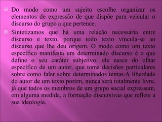 Do modo como um sujeito escolhe organizar os elementos de expressão de que dispõe para veicular o discurso do grupo a que pertence. Sintetizamos que há uma relação necessária entre discurso e texto, porque todo texto vincula-se ao discurso que lhe deu origem. O modo como um texto específico manifesta um determinado discurso é o que define o seu caráter subjetivo: ele nasce do olhar específico de um autor, que toma decisões particulares sobre como falar sobre determinados temas.A liberdade do autor de um texto porém, nunca será totalmente livre, já que todos os membros de um grupo social expressam, em alguma medida, a formação discursivaa que reflete a sua ideologia. 