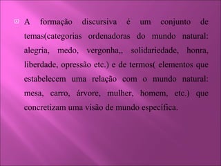 A formação discursiva é um conjunto de temas(categorias ordenadoras do mundo natural: alegria, medo, vergonha,, solidariedade, honra, liberdade, opressão etc.) e de termos( elementos que estabelecem uma relação com o mundo natural: mesa, carro, árvore, mulher, homem, etc.) que concretizam uma visão de mundo específica.  