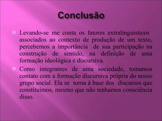 Levando-se me conta os fatores extralinguisticos  associados ao contexto de produção de um texto, percebemos a importância  de sua participação na construção de sentido, na definição de uma formação ideológica e discursiva. Como integrantes de uma sociedade, tomamos contato com a formação discursiva própria do nosso grupo social. Ela se  torna à base dos  discursos que constituímos, mesmo que não tenhamos consciência disso. 