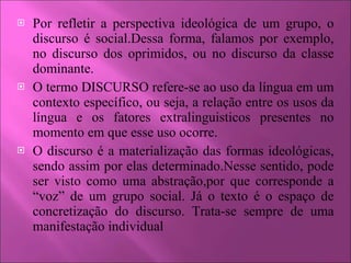 Por refletir a perspectiva ideológica de um grupo, o discurso é social.Dessa forma, falamos por exemplo, no discurso dos oprimidos, ou no discurso da classe dominante. O termo DISCURSO refere-se ao uso da língua em um contexto específico, ou seja, a relação entre os usos da língua e os fatores extralinguisticos presentes no momento em que esse uso ocorre. O discurso é a materialização das formas ideológicas, sendo assim por elas determinado.Nesse sentido, pode ser visto como uma abstração,por que corresponde a “voz” de um grupo social. Já o texto é o espaço de concretização do discurso. Trata-se sempre de uma manifestação individual 