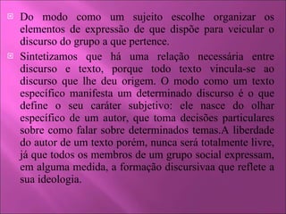 Do modo como um sujeito escolhe organizar os elementos de expressão de que dispõe para veicular o discurso do grupo a que pertence. Sintetizamos que há uma relação necessária entre discurso e texto, porque todo texto vincula-se ao discurso que lhe deu origem. O modo como um texto específico manifesta um determinado discurso é o que define o seu caráter subjetivo: ele nasce do olhar específico de um autor, que toma decisões particulares sobre como falar sobre determinados temas.A liberdade do autor de um texto porém, nunca será totalmente livre, já que todos os membros de um grupo social expressam, em alguma medida, a formação discursivaa que reflete a sua ideologia. 