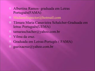 Albertina Ramos- graduada em Letras Português(FAMA) [email_address] Tâmara Maria Canavieira Schalcher-Graduada em letras Português(UEMA) [email_address] Vilma da cruz. Graduada em Letras-Portugês ( FAMA) [email_address] 