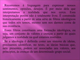 Recorremos à linguagem para expressar nossos sentimentos, opiniões, desejos. É por meio dela que interpretamos a realidade que nos cerca. Essa interpretação porém não é totalmente livre. É construída historicamente a partir de uma série de filtros ideológicos que todos nós temos, mesmo sem nos darmos conta de sua existência. Esses filtros constituem uma formação ideológica, ou seja, um conjunto de valores e crenças a partir do quais julgamos a realidade na qual estamos inseridos. Se a ideologia é definida como um sistema de ideias, precisamos identificar, no texto, as ideias básicas que, nele presentes, podem ser associadas aos valores, aos princípios, ás crenças de um determinado grupo social. 