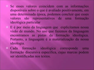 Se esses valores coincidem com as informações disponíveis sobre o que é avaliado positivamente, em uma determinada época, podemos concluir que esses valores são representativos de uma formação ideológica particular E é por meio da linguagem que  explicitamos nossa visão de mundo. No uso que fazemos da linguagem encontramos as pistas da formação ideológica. Portanto, a linguagem é a materialização da nossa ideologia. Cada formação ideológica corresponde uma formação discursiva específica, cujas marcas podem ser identificadas nos textos. 