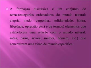 A formação discursiva é um conjunto de temas(categorias ordenadoras do mundo natural: alegria, medo, vergonha,, solidariedade, honra, liberdade, opressão etc.) e de termos( elementos que estabelecem uma relação com o mundo natural: mesa, carro, árvore, mulher, homem, etc.) que concretizam uma visão de mundo específica.  