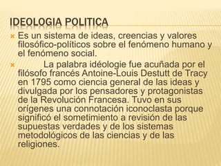 IDEOLOGIA POLITICA
 Es un sistema de ideas, creencias y valores
filosófico-políticos sobre el fenómeno humano y
el fenómeno social.
 La palabra idéologie fue acuñada por el
filósofo francés Antoine-Louis Destutt de Tracy
en 1795 como ciencia general de las ideas y
divulgada por los pensadores y protagonistas
de la Revolución Francesa. Tuvo en sus
orígenes una connotación iconoclasta porque
significó el sometimiento a revisión de las
supuestas verdades y de los sistemas
metodológicos de las ciencias y de las
religiones.
 