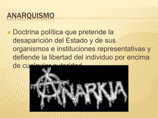 ANARQUISMO
 Doctrina política que pretende la
desaparición del Estado y de sus
organismos e instituciones representativas y
defiende la libertad del individuo por encima
de cualquier autoridad.
 