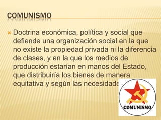 COMUNISMO
 Doctrina económica, política y social que
defiende una organización social en la que
no existe la propiedad privada ni la diferencia
de clases, y en la que los medios de
producción estarían en manos del Estado,
que distribuiría los bienes de manera
equitativa y según las necesidades.
 