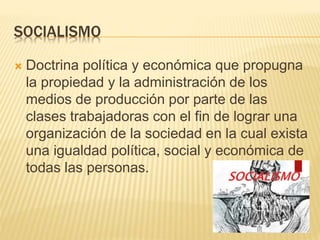 SOCIALISMO
 Doctrina política y económica que propugna
la propiedad y la administración de los
medios de producción por parte de las
clases trabajadoras con el fin de lograr una
organización de la sociedad en la cual exista
una igualdad política, social y económica de
todas las personas.
 