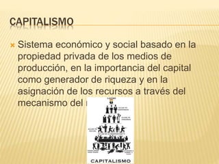 CAPITALISMO
 Sistema económico y social basado en la
propiedad privada de los medios de
producción, en la importancia del capital
como generador de riqueza y en la
asignación de los recursos a través del
mecanismo del mercado
 