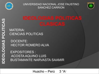 UNIVERSIDAD NACIONAL JOSE FAUSTINO
SANCHEZ CARRION
IDEOLOGIAS POLITICAS
CLASICAS
MATERIA:
CIENCIAS POLITICAS
DOCENTE:
HECTOR ROMERO ALVA
EXPOSITORES :
ACOSTA AQUINO LUIS
BUSTAMANTE NARVASTA SAAMIR
IDEOLOGIASPOLITICAS
Huacho – Perú 3 “A”
 