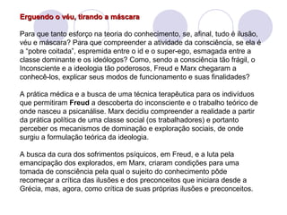 Erguendo o véu, tirando a máscara   Para que tanto esforço na teoria do conhecimento, se, afinal, tudo é ilusão, véu e máscara? Para que compreender a atividade da consciência, se ela é a “pobre coitada”, espremida entre o id e o super-ego, esmagada entre a classe dominante e os ideólogos? Como, sendo a consciência tão frágil, o Inconsciente e a ideologia tão poderosos, Freud e Marx chegaram a conhecê-los, explicar seus modos de funcionamento e suas finalidades? A prática médica e a busca de uma técnica terapêutica para os indivíduos que permitiram  Freud  a descoberta do inconsciente e o trabalho teórico de onde nasceu a psicanálise. Marx decidiu compreender a realidade a partir da prática política de uma classe social (os trabalhadores) e portanto perceber os mecanismos de dominação e exploração sociais, de onde surgiu a formulação teórica da ideologia. A busca da cura dos sofrimentos psíquicos, em Freud, e a luta pela emancipação dos explorados, em Marx, criaram condições para uma tomada de consciência pela qual o sujeito do conhecimento pôde recomeçar a crítica das ilusões e dos preconceitos que iniciara desde a Grécia, mas, agora, como crítica de suas próprias ilusões e preconceitos. 