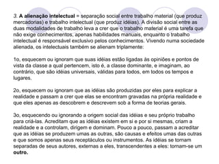 3.  A alienação intelectual  = separação social entre trabalho material (que produz mercadorias) e trabalho intelectual (que produz idéias). A divisão social entre as duas modalidades de trabalho leva a crer que o trabalho material é uma tarefa que não exige conhecimentos, apenas habilidades manuais, enquanto o trabalho intelectual é responsável exclusivo pelos conhecimentos. Vivendo numa sociedade alienada, os intelectuais também se alienam triplamente: 1o, esquecem ou ignoram que suas idéias estão ligadas às opiniões e pontos de vista da classe a qual pertencem, isto é, a classe dominante, e imaginam, ao contrário, que são idéias universais, válidas para todos, em todos os tempos e lugares. 2o, esquecem ou ignoram que as idéias são produzidas por eles para explicar a realidade e passam a crer que elas se encontram gravadas na própria realidade e que eles apenas as descobrem e descrevem sob a forma de teorias gerais. 3o, esquecendo ou ignorando a origem social das idéias e seu próprio trabalho para criá-las. Acreditam que as idéias existem em si e por si mesmas, criam a realidade e a controlam, dirigem e dominam. Pouco a pouco, passam a acreditar que as idéias se produzem umas as outras, são causas e efeitos umas das outras e que somos apenas seus receptáculos ou instrumentos. As idéias se tornam separadas de seus autores, externas a eles, transcendentes a eles: tornam-se um  outro. 