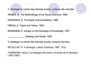 2. Ideologia no campo das ciências sociais: vertente não marxista WEBER, M. The Methodology of the Social Sciences, 1946 DURKHEIM, E. The Rules of Social Method, 1982 FREUD, S. Totem and Taboo, 1939 MANNHEIM, K. Essays on the Sociology of Knowledge, 1957 _____________, Ideology and Utopia, 1936 3. Ideologia no campo das ciências sociais: vertente marxista MCLELLAN, D. A ideologia. Lisboa: Estampa, 1987, 151p. THERBORN, Göran. La ideología del poder y el poder de la ideología (1991;1987). 