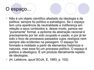 O espaço... Não é um objeto científico afastado da ideologia e da política; sempre foi político e estratégico. Se o espaço tem uma aparência de neutralidade e indiferença em relação a seus conteúdos e, desse modo, parece ser “puramente” formal, a epítome da abstração racional é precisamente por ter sido ocupado e usado, e por já ter sido o foco de processos passados cujos vestígios nem sempre são evidentes na paisagem. O espaço foi formado e moldado a partir de elementos históricos e naturais, mas esse foi um processo político. O espaço é político e ideológico. É um produto literalmente repleto de ideologias. (H. Lefebvre,  apud  SOJA, E. 1993, p. 102) 