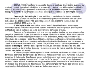 CHAUÍ, (2006): “desfazer a suposição de que a ideologia é um ideário qualquer ou qualquer conjunto encadeado de idéias e, ao contrário, mostrar que a ideologia é um ideário histórico, social e político que oculta a realidade, e que esse ocultamento é uma forma de assegurar e manter a exploração econômica, a desigualdade social e a dominação política”.  Concepção de ideologia : “tomar as idéias como independentes da realidade histórica e social, quando na verdade é essa realidade que torna compreensíveis as idéias elaboradas e a capacidade ou não que elas possuem para explicar a realidade que as provocou”. (CHAUI, 2006, p. 8 e 13) A  alienação social  se exprime numa “teoria” do conhecimento espontânea, formando o senso comum da sociedade. Por seu intermédio, são imaginadas explicações e justificativas para a realidade tal como é diretamente percebida e vivida. Exemplo: a “explicação da pobreza, em que o pobre é pobre por sua própria culpa (preguiça, ignorância) ou por vontade divina ou por inferioridade natural”. Esse senso comum social resulta de uma elaboração intelectual sobre a realidade, feita pelos pensadores ou intelectuais da sociedade - sacerdotes, filósofos, cientistas, professores, jornalistas, artistas -, que descrevem e explicam o mundo a partir do ponto de vista da classe a qual pertencem, a classe dominante de sua sociedade. Tal elaboração intelectual incorporada pelo senso comum social é a  ideologia.  Por meio dela, o ponto de vista, as opiniões e as idéias de uma das classes sociais - a dominante e dirigente - tornam-se o ponto de vista e a opinião de todas as classes e de toda a sociedade. A função principal da ideologia é ocultar e dissimular as divisões sociais e políticas, dar-lhes a aparência de indivisão e de diferenças naturais entre os seres humanos. Indivisão: apesar da divisão social das classes, somos induzidos a crer que somos todos iguais porque participamos da idéia de “humanidade”, ou de “nação” e “pátria”, ou “raça”, etc. Diferenças naturais: somos levados a crer que as desigualdades sociais, econômicas e políticas não são produzidas pela divisão social das classes, mas por diferenças individuais dos talentos e das capacidades, da inteligência, da força de vontade maior ou menor, etc. 