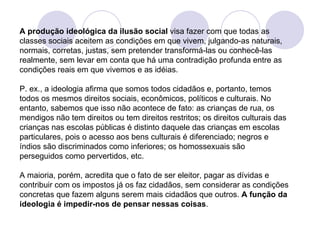A produção ideológica da ilusão social  visa fazer com que todas as classes sociais aceitem as condições em que vivem, julgando-as naturais, normais, corretas, justas, sem pretender transformá-las ou conhecê-las realmente, sem levar em conta que há uma contradição profunda entre as condições reais em que vivemos e as idéias. P. ex., a ideologia afirma que somos todos cidadãos e, portanto, temos todos os mesmos direitos sociais, econômicos, políticos e culturais. No entanto, sabemos que isso não acontece de fato: as crianças de rua, os mendigos não tem direitos ou tem direitos restritos; os direitos culturais das crianças nas escolas públicas é distinto daquele das crianças em escolas particulares, pois o acesso aos bens culturais é diferenciado; negros e índios são discriminados como inferiores; os homossexuais são perseguidos como pervertidos, etc. A maioria, porém, acredita que o fato de ser eleitor, pagar as dívidas e contribuir com os impostos já os faz cidadãos, sem considerar as condições concretas que fazem alguns serem mais cidadãos que outros.  A função da ideologia é impedir-nos de pensar nessas coisas . 