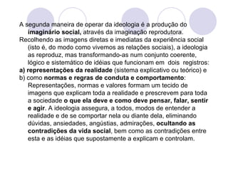 A segunda maneira de operar da ideologia é a produção do  imaginário social,  através da imaginação reprodutora.  Recolhendo as imagens diretas e imediatas da experiência social (isto é, do modo como vivemos as relações sociais), a ideologia as reproduz, mas transformando-as num conjunto coerente, lógico e sistemático de idéias que funcionam em  dois  registros:  a) representações da realidade  (sistema explicativo ou teórico) e  b) como  normas e regras de conduta e comportamento : Representações, normas e valores formam um tecido de imagens que explicam toda a realidade e prescrevem para toda a sociedade  o que ela deve e como deve pensar, falar, sentir e agir . A ideologia assegura, a todos, modos de entender a realidade e de se comportar nela ou diante dela, eliminando dúvidas, ansiedades, angústias, admirações,  ocultando as contradições da vida social , bem como as contradições entre esta e as idéias que supostamente a explicam e controlam. 