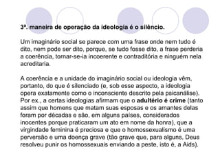 3ª. maneira de operação da ideologia é o silêncio.  Um imaginário social se parece com uma frase onde nem tudo é dito, nem pode ser dito, porque, se tudo fosse dito, a frase perderia a coerência, tornar-se-ia incoerente e contraditória e ninguém nela acreditaria.  A coerência e a unidade do imaginário social ou ideologia vêm, portanto, do que é silenciado (e, sob esse aspecto, a ideologia opera exatamente como o inconsciente descrito pela psicanálise). Por ex., a certas ideologias afirmam que o  adultério é crime  (tanto assim que homens que matam suas esposas e os amantes delas foram por décadas e são, em alguns países, considerados inocentes porque praticaram um ato em nome da honra), que a virgindade feminina é preciosa e que o homossexualismo é uma perversão e uma doença grave (tão grave que, para alguns, Deus resolveu punir os homossexuais enviando a peste, isto é, a Aids). 