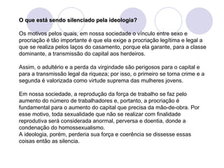 O que está sendo silenciado pela ideologia?   Os motivos pelos quais, em nossa sociedade o vínculo entre sexo e procriação é tão importante é que ela exige a procriação legítima e legal a que se realiza pelos laços do casamento, porque ela garante, para a classe dominante, a transmissão do capital aos herdeiros.  Assim, o adultério e a perda da virgindade são perigosos para o capital e para a transmissão legal da riqueza; por isso, o primeiro se torna crime e a segunda é valorizada como virtude suprema das mulheres jovens. Em nossa sociedade, a reprodução da força de trabalho se faz pelo aumento do número de trabalhadores e, portanto, a procriação é fundamental para o aumento do capital que precisa da mão-de-obra. Por esse motivo, toda sexualidade que não se realizar com finalidade reprodutiva será considerada anormal, perversa e doentia, donde a condenação do homossexualismo.  A ideologia, porém, perderia sua força e coerência se dissesse essas coisas então as silencia. 