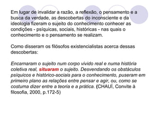 Em lugar de invalidar a razão, a reflexão, o pensamento e a busca da verdade, as descobertas do inconsciente e da ideologia fizeram o sujeito do conhecimento conhecer as condições - psíquicas, sociais, históricas - nas quais o conhecimento e o pensamento se realizam. Como disseram os filósofos existencialistas acerca dessas descobertas:   Encarnaram o sujeito num corpo vivido real e numa história coletiva real,  situaram   o sujeito. Desvendando os obstáculos psíquicos e histórico-sociais para o conhecimento, puseram em primeiro plano as relações entre pensar e agir, ou, como se   costuma dizer entre a teoria e a prática.  ( CHAUÍ, Convite à filosofia, 2000, p.172-5) 
