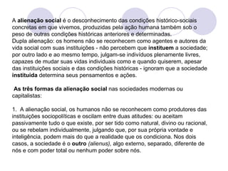 A  alienação social  é o desconhecimento das condições histórico-sociais concretas em que vivemos, produzidas pela ação humana também sob o peso de outras condições históricas anteriores e determinadas.  Dupla alienação: os homens não se reconhecem como agentes e autores da vida social com suas instituições - não percebem que  instituem  a sociedade; por outro lado e ao mesmo tempo, julgam-se indivíduos plenamente livres, capazes de mudar suas vidas individuais como e quando quiserem, apesar das instituições sociais e das condições históricas - ignoram que a sociedade  instituída  determina seus pensamentos e ações.     As três formas da alienação social   nas sociedades modernas ou capitalistas:   1.  A alienação social, os humanos não se reconhecem como produtores das instituições sociopolíticas e oscilam entre duas atitudes: ou aceitam passivamente tudo o que existe, por ser tido como natural, divino ou racional, ou se rebelam individualmente, julgando que, por sua própria vontade e inteligência, podem mais do que a realidade que os condiciona. Nos dois casos, a sociedade é o  outro  (alienus),  algo externo, separado, diferente de nós e com poder total ou nenhum poder sobre nós. 