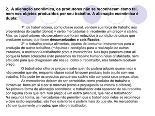 2.  A alienação econômica, os produtores não se reconhecem como tal, nem nos objetos produzidos por seu trabalho. A alienação econômica é dupla: 1º. os trabalhadores, como classe social, vendem sua força de trabalho aos proprietários do capital (donos) = serão mercadorias e  receberão um preço= o salário. Mas, os trabalhadores não percebem que foram reduzidos à condição de coisas que produzem coisas; que foram  desumanizados e coisificados . 2º. o trabalho produz alimentos, objetos de consumo, instrumentos para a produção de outros trabalhos (máquinas), condições para a realização de outros trabalhos. A mercadoria-trabalhador produz mercadorias. Nas lojas parecem estar ali porque lá foram colocadas (não pensamos no trabalho humano nelas cristalizado, nem efetuado para que chegassem até nós) e, como o trabalhador, elas também recebem  preço. O trabalhador olha os preços e sabe que não poderá adquirir quase nada e não percebe que ele, enquanto classe social foi quem produziu tudo aquilo com seu trabalho. Não pode ter os produtos porque seu salário não comporta seus preços altos. As mercadorias deixam de ser percebidas como produtos do trabalho e tornam-se  bens em si e por si mesmas (como a propaganda as mostra e oferece).  Na primeira forma de alienação econômica, o trabalhador está separado de seu trabalho por alguma coisa que tem 1um preço; é um  outro   (alienus),  que não o trabalhador. Na segunda forma, as mercadorias não permitem que o trabalhador nelas se reconheça e dele estão separadas, são lhes exteriores e podem mais do que ele. As mercadorias são um igualmente um  outro,  que não o trabalhador. 