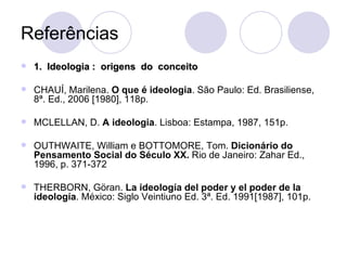 Referências 1.  Ideologia :  origens  do  conceito CHAUÍ, Marilena.  O que é ideologia . São Paulo: Ed. Brasiliense, 8ª. Ed., 2006 [1980], 118p. MCLELLAN, D.  A ideologia . Lisboa: Estampa, 1987, 151p. OUTHWAITE, William e BOTTOMORE, Tom.  Dicionário do Pensamento Social do Século XX.  Rio de Janeiro: Zahar Ed., 1996, p. 371-372 THERBORN, Göran.  La ideología del poder y el poder de la ideología . México: Siglo Veintiuno Ed. 3ª. Ed. 1991[1987], 101p. 