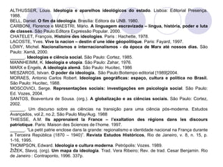 ALTHUSSER, Louis.  Ideologia e aparelhos ideológicos do estado .  Lisboa: Editorial Presença. 1988. BELL, Daniel.  O fim da ideologia . Brasília: Editora da UNB. 1980. CARBONI, Florence e MAESTRI, Mário.  A linguagem escravizada – língua, história, poder e luta de classes.  São Paulo:Editora Expressão Popular. 2000. CHATELET, François,  Histoire des ideologies . Paris : Hachette, 1978. LACOSTE, Yves.  Vive la nacion – destin d´une idée géopolitique . Paris: Fayard, 1997. LÖWY, Michel.  Nacionalismos e internacionalismos - da época de Marx até nossos dias.  São Paulo: Xamã, 2000. ______.  Ideologias e ciência social.  São Paulo: Cortez, 1985. MANNHEIMM, K.  Ideologia e utopia . São Paulo: Zahar, 1976. MARX e Engels,  A ideologia alemã . São Paulo: Hucitec, 1986 MESZAROS, Istvan.  O poder da ideologia.  São Paulo:Boitempo editorial [1989]2004. MORAES, Antonio Carlos Robert.  Ideologias geográficas: espaço, cultura e política no Brasil.  São Paulo: Hucitec, 1988.  MOSCOVICI, Serge.  Representações sociais: investigações em psicologia social . São Paulo: Ed. Vozes, 2004. SANTOS, Boaventura de Sousa. (org.).  A globalização e as ciências sociais.  São Paulo: Cortez, 2002.  ______. Um discurso sobre as ciências na transição para uma ciência pós-moderna. Estudos Avançados, vol.2, no.2, São Paulo May/Aug. 1988 THIESSE, A.M.  Ils apprenaient la France – l’exaltation des régions dans les discours patriotique . Paris: Maison des Sciences de l’home. 1997. ______. “La petit patrie enclose dans la grande: regionalismo e identidade nacional na França durante a Terceira República (1870 – 1940)”.  Revista Estudos Históricos , Rio de Janeiro, v. 8, n. 15, p. 1-16, 1995. THOMPSON, Edward.  Ideologia e cultura moderna .  Petrópolis: Vozes. 1989. ŽIŽEK, Slavoj. (org).  Um mapa da ideologia . Trad. Vera Ribeiro; Rev. de trad. Cesar Benjamin. Rio de Janeiro : Contraponto, 1996. 337p. 