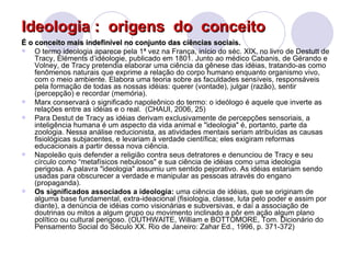Ideologia :  origens  do  conceito É o conceito mais indefinível no conjunto das ciências sociais. O termo ideologia aparece pela 1ª vez na França, início do séc. XIX, no livro de Destutt de Tracy, Éléments d’idéologie,  publicado em 1801 . Junto ao médico Cabanis, de Gérando e Volney, de Tracy pretendia elaborar uma ciência da gênese das idéias, tratando-as como fenômenos naturais que exprime a relação do corpo humano enquanto organismo vivo, com o meio ambiente. Elabora uma teoria sobre as faculdades sensíveis, responsáveis pela formação de todas as nossas idéias: querer (vontade), julgar (razão), sentir (percepção) e recordar (memória). Marx conservará o significado napoleônico do termo: o ideólogo é aquele que inverte as relações entre as idéias e o real.  (CHAUI, 2006, 25)  Para Destut de Tracy as idéias derivam exclusivamente de percepções sensoriais, a inteligência humana é um aspecto da vida animal e "ideologia" é, portanto, parte da zoologia. Nessa análise reducionista, as atividades mentais seriam atribuídas as causas fisiológicas subjacentes, e levariam à verdade científica; eles exigiram reformas educacionais a partir dessa nova ciência.  Napoleão quis defender a religião contra seus detratores e denunciou de Tracy e seu círculo como “metafísicos nebulosos" e sua ciência de idéias como uma ideologia perigosa. A palavra "ideologia" assumiu um sentido pejorativo. As idéias estariam sendo usadas para obscurecer a verdade e manipular as pessoas através do engano (propaganda).  Os significados associados a ideologia:  uma ciência de idéias, que se originam de alguma base fundamental, extra-ideacional (fisiologia, classe, luta pelo poder e assim por diante), a denúncia de idéias como visionárias e subversivas, e daí a associação de doutrinas ou mitos a algum grupo ou movimento inclinado a pôr em ação algum plano político ou cultural perigoso. (OUTHWAITE, William e BOTTOMORE, Tom. Dicionário do Pensamento Social do Século XX. Rio de Janeiro: Zahar Ed., 1996, p. 371-372) 