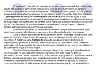 O significado pejorativo de ideologia tornou-se um recurso nas lutas políticas do século  XIX,  quando a política dos notáveis deu lugar ao desenvolvimento de partidos políticos, com apelos às massas. As questões públicas eram  preocupação de uns poucos privilegiados, que partiam do princípio de que sabiam o que era melhor para seus inferiores. O  privilégio de sua posição social dispensava justificativas  às suas ações e seus oponentes eram acusados de visionários ideológicos que subvertiam a ordem social através de maquinações abstratas, fora de contato com a realidade. Liberais e radicais sustentavam que as questões públicas eram uma preocupação do povo e organizavam clubes ou partidos políticos para promoverem seus objetivos.  Era o velho paradoxo do mentiroso: um homem diz que todos os homens usam idéias para enganar; ele é homem, logo sua própria afirmação também é enganosa. Marx e Engels denunciaram seus oponentes como "ideólogos" e elaboraram uma teoria da "verdade histórica" que afirmava que seus próprios pontos de vista eram científicos.  A história é uma história de lutas de classe , afirmaram, brotando da organização da produção e afetando todos os aspectos da consciência. Marx diferencia sucessivas estruturas sociais, tais como feudalismo e capitalismo, em termos das classes e da consciência a que elas dão origem.  Eles identificam a verdade com o papel histórico da classe que, pelo fato de ter sido subjugada no passado, tem o futuro progressista em suas mãos. O domínio reacionário de uma classe (a aristocracia no feudalismo, a burguesia no capitalismo) leva a defesas ideológicas do  status quo ; o papel progressista de uma classe (a burguesia no feudalismo, o proletariado no capitalismo) é a fonte da verdade no sentido do acesso à compreensão correta de toda a presente alienação e da emancipação humana no futuro. 