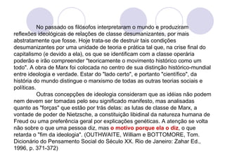 No passado os filósofos interpretaram o mundo e produziram reflexões ideológicas de relações de classe desumanizantes, por mais abstratamente que fosse. Hoje trata-se de destruir tais condições desumanizantes por uma unidade de teoria e prática tal que, na crise final do capitalismo (e devido a ela), os que se identificam com a classe operária poderão e irão compreender "teoricamente o movimento histórico como um todo". A obra de Marx foi colocada no centro de sua distinção histórico-mundial entre ideologia e verdade. Estar do "lado certo", e portanto "científico", da história do mundo distingue o marxismo de todas as outras teorias sociais e políticas. Outras concepções de ideologia consideram que as idéias não podem nem devem ser tomadas pelo seu significado manifesto, mas analisadas quanto as "forças" que estão por trás delas: as lutas de classe de Marx, a vontade de poder de Nietzsche, a constituição libidinal da natureza humana de Freud ou uma preferência geral por explicações genéticas. A atenção se volta não sobre o que uma pessoa diz, mas  o motivo porque ela o diz , o que retarda o "fim da ideologia". (OUTHWAITE, William e BOTTOMORE, Tom. Dicionário do Pensamento Social do Século XX. Rio de Janeiro: Zahar Ed., 1996, p. 371-372) 