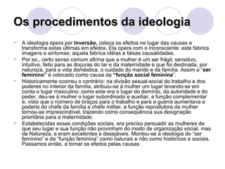 Os procedimentos da ideologia A ideologia opera por  inversão,  coloca os efeitos no lugar das causas e transforma estas últimas em efeitos. Ela opera com o inconsciente: este fabrica imagens e sintomas; aquela fabrica idéias e falsas causalidades. Por ex., certo senso comum afirma que a mulher é um ser frágil, sensitivo, intuitivo, feito para as doçuras do lar e da maternidade e que foi destinada, por natureza, para a vida doméstica, o cuidado do marido e da família. Assim o “ ser feminino”  é colocado como causa da  “função social feminina ”. Historicamente ocorreu o contrário: na divisão sexual-social do trabalho e dos poderes no interior da família, atribuiu-se à mulher um lugar levando-se em conta o lugar masculino: como este era o lugar do domínio, da autoridade e do poder, deu-se à mulher o lugar subordinado e auxiliar, a função complementar e, visto que o número de braços para o trabalho e para a guerra aumentava o poderio do chefe da família e chefe militar, a função reprodutora da mulher tornou-se imprescindível, trazendo como conseqüência sua designação prioritária para a maternidade. Estabelecidas essas condições sociais, era preciso persuadir as mulheres de que seu lugar e sua função não provinham do modo de organização social, mas da Natureza, e eram excelentes e desejáveis. Montou-se a ideologia do “ser feminino” e da “função feminina” como naturais e não como históricos e sociais. Passamos então, a tomar os efeitos pelas causas. 