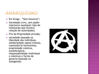    Em Grego – “Sem Governo”;
   Sociedade Livre, sem poder
    repressivo (qualquer tipo de
    instituição que envolva
    relação de autoridade);
   Fim da Propriedade privada;
   sociedade baseada na
    liberdade dos indivíduos,
    solidariedade (apoio mútuo),
    coexistência harmoniosa,
    propriedade coletiva,
    autodisciplina,
    responsabilidade (individual
    e coletiva) e forma de
    governo baseada na
    autogestão.
 