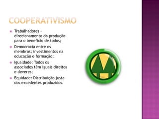    Trabalhadores –
    direcionamento da produção
    para o beneficio de todos;
   Democracia entre os
    membros; investimentos na
    educação e formação;
   Igualdade: Todos os
    associados têm iguais direitos
    e deveres;
   Equidade: Distribuição justa
    dos excedentes produzidos.
 
