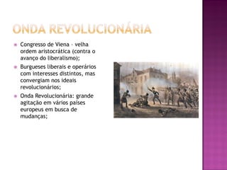    Congresso de Viena – velha
    ordem aristocrática (contra o
    avanço do liberalismo);
   Burgueses liberais e operários
    com interesses distintos, mas
    convergiam nos ideais
    revolucionários;
   Onda Revolucionária: grande
    agitação em vários países
    europeus em busca de
    mudanças;
 