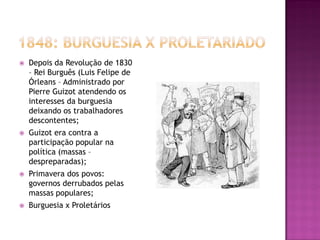    Depois da Revolução de 1830
    – Rei Burguês (Luis Felipe de
    Órleans – Administrado por
    Pierre Guizot atendendo os
    interesses da burguesia
    deixando os trabalhadores
    descontentes;
   Guizot era contra a
    participação popular na
    política (massas –
    despreparadas);
   Primavera dos povos:
    governos derrubados pelas
    massas populares;
   Burguesia x Proletários
 