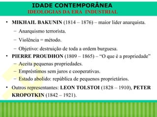 IDADE CONTEMPORÂNEA
IDEOLOGIAS DA ERA INDUSTRIAL
• MIKHAIL BAKUNIN (1814 – 1876) – maior líder anarquista.
– Anarquismo terrorista.
– Violência = método.
– Objetivo: destruição de toda a ordem burguesa.
• PIERRE PROUDHON (1809 – 1865) – “O que é a propriedade”
– Aceita pequenas propriedades.
– Empréstimos sem juros e cooperativas.
– Estado abolido: república de pequenos proprietários.
• Outros representantes: LEON TOLSTOI (1828 – 1910), PETER
KROPOTKIN (1842 – 1921).
iair@pop.com.br

Prof. Iair

 