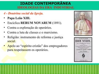 IDADE CONTEMPORÂNEA
IDEOLOGIAS DA ERA INDUSTRIAL
4 - Doutrina social da Igreja.
• Papa Leão XIII.
• Encíclica RERUM NOVARUM (1891).
• Contra a exploração de operários.
• Contra a luta de classes e o marxismo.
• Religião: instrumento de reforma e justiça
social.
• Apelo ao “espírito cristão” dos empregadores
para respeitassem os operários.

iair@pop.com.br

Prof. Iair

 