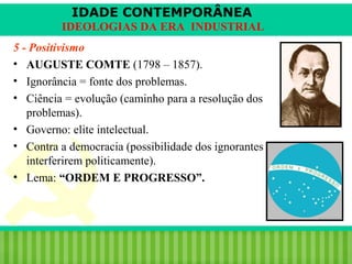 IDADE CONTEMPORÂNEA
IDEOLOGIAS DA ERA INDUSTRIAL
5 - Positivismo
• AUGUSTE COMTE (1798 – 1857).
• Ignorância = fonte dos problemas.
• Ciência = evolução (caminho para a resolução dos
problemas).
• Governo: elite intelectual.
• Contra a democracia (possibilidade dos ignorantes
interferirem politicamente).
• Lema: “ORDEM E PROGRESSO”.

iair@pop.com.br

Prof. Iair

 