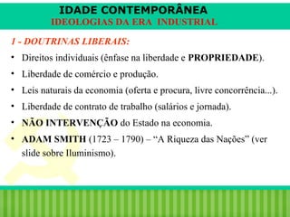IDADE CONTEMPORÂNEA
IDEOLOGIAS DA ERA INDUSTRIAL
1 - DOUTRINAS LIBERAIS:
• Direitos individuais (ênfase na liberdade e PROPRIEDADE).
• Liberdade de comércio e produção.
• Leis naturais da economia (oferta e procura, livre concorrência...).
• Liberdade de contrato de trabalho (salários e jornada).
• NÃO INTERVENÇÃO do Estado na economia.
• ADAM SMITH (1723 – 1790) – “A Riqueza das Nações” (ver
slide sobre Iluminismo).

iair@pop.com.br

Prof. Iair

 