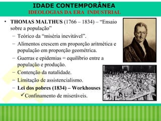 IDADE CONTEMPORÂNEA
IDEOLOGIAS DA ERA INDUSTRIAL
• THOMAS MALTHUS (1766 – 1834) – “Ensaio
sobre a população”
– Teórico da “miséria inevitável”.
– Alimentos crescem em proporção aritmética e
população em proporção geométrica.
– Guerras e epidemias = equilíbrio entre a
população e produção.
– Contenção da natalidade.
– Limitação de assistencialismo.
– Lei dos pobres (1834) – Workhouses
Confinamento de miseráveis.
iair@pop.com.br

Prof. Iair

 