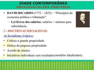 IDADE CONTEMPORÂNEA
IDEOLOGIAS DA ERA INDUSTRIAL
• DAVID RICARDO (1772 – 1823) – “Princípios da
economia política e tributação”
– Lei férrea dos salários: salários = mínimo para
subsistência.
2 - DOUTRINAS SOCIALISTAS:
A) Socialismo Utópico:
• Críticas a grande propriedade.
• Defesa da pequena propriedade.
• Acordo de classes.
• Iniciativas individuais sem resultados (modelos idealizados).
iair@pop.com.br

Prof. Iair

 