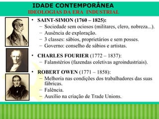 IDADE CONTEMPORÂNEA
IDEOLOGIAS DA ERA INDUSTRIAL
• SAINT-SIMON (1760 – 1825):
– Sociedade sem ociosos (militares, clero, nobreza...).
– Ausência de exploração.
– 3 classes: sábios, proprietários e sem posses.
– Governo: conselho de sábios e artistas.
• CHARLES FOURIER (1772 – 1837):
– Falanstérios (fazendas coletivas agroindustriais).
• ROBERT OWEN (1771 – 1858):
– Melhoria nas condições dos trabalhadores das suas
fábricas.
– Falência.
– Auxílio na criação de Trade Unions.
iair@pop.com.br

Prof. Iair

 