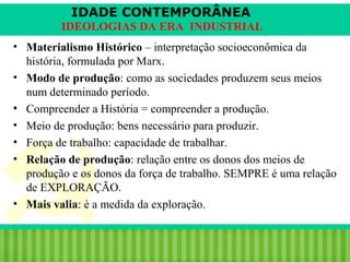 IDADE CONTEMPORÂNEA
IDEOLOGIAS DA ERA INDUSTRIAL
• Materialismo Histórico – interpretação socioeconômica da
história, formulada por Marx.
• Modo de produção: como as sociedades produzem seus meios
num determinado período.
• Compreender a História = compreender a produção.
• Meio de produção: bens necessário para produzir.
• Força de trabalho: capacidade de trabalhar.
• Relação de produção: relação entre os donos dos meios de
produção e os donos da força de trabalho. SEMPRE é uma relação
de EXPLORAÇÃO.
• Mais valia: é a medida da exploração.

iair@pop.com.br

Prof. Iair

 