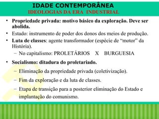IDADE CONTEMPORÂNEA
IDEOLOGIAS DA ERA INDUSTRIAL
• Propriedade privada: motivo básico da exploração. Deve ser
abolida.
• Estado: instrumento de poder dos donos dos meios de produção.
• Luta de classes: agente transformador (espécie de “motor” da
História).
– No capitalismo: PROLETÁRIOS X BURGUESIA
• Socialismo: ditadura do proletariado.
– Eliminação da propriedade privada (coletivização).
– Fim da exploração e da luta de classes.
– Etapa de transição para a posterior eliminação do Estado e
implantação do comunismo.
iair@pop.com.br

Prof. Iair

 