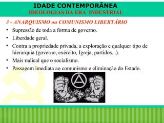 IDADE CONTEMPORÂNEA
IDEOLOGIAS DA ERA INDUSTRIAL
3 - ANARQUISMO ou COMUNISMO LIBERTÁRIO
• Supressão de toda a forma de governo.
• Liberdade geral.
• Contra a propriedade privada, a exploração e qualquer tipo de
hierarquia (governo, exército, Igreja, partidos...).
• Mais radical que o socialismo.
• Passagem imediata ao comunismo e eliminação do Estado.

iair@pop.com.br

Prof. Iair

 