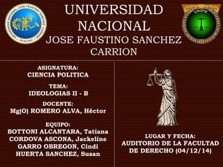 UNIVERSIDAD 
NACIONAL 
JOSE FAUSTINO SANCHEZ 
CARRION 
ASIGNATURA: 
CIENCIA POLITICA 
TEMA: 
IDEOLOGIAS II - B 
DOCENTE: 
Mg(O) ROMERO ALVA, Héctor 
EQUIPO: 
BOTTONI ALCANTARA, Tatiana 
CORDOVA ASCONA, Jackeline 
GARRO OBREGON, Cindi 
HUERTA SANCHEZ, Susan 
LUGAR Y FECHA: 
AUDITORIO DE LA FACULTAD 
DE DERECHO (04/12/14) 
 