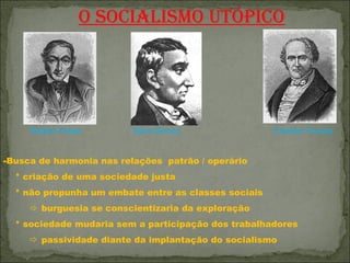 O SOCIALISMO UTÓPICO




     Robert Owen          Saint-Simon                 Charles Fourier


-Busca de harmonia nas relações patrão / operário
  * criação de uma sociedade justa
  * não propunha um embate entre as classes sociais
      burguesia se conscientizaria da exploração
  * sociedade mudaria sem a participação dos trabalhadores
      passividade diante da implantação do socialismo
 
